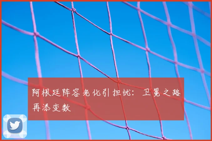 阿根廷阵容老化引担忧:卫冕之路再添变数