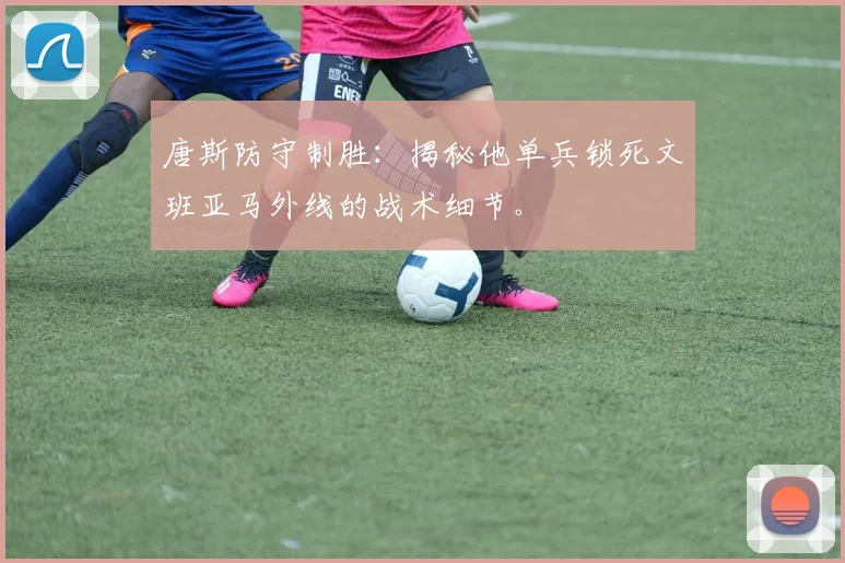 唐斯防守制胜:揭秘他单兵锁死文班亚马外线的战术细节。