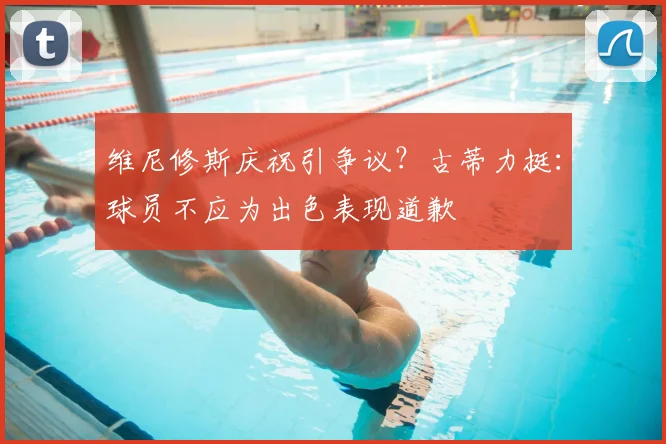 维尼修斯庆祝引争议?古蒂力挺:球员不应为出色表现道歉