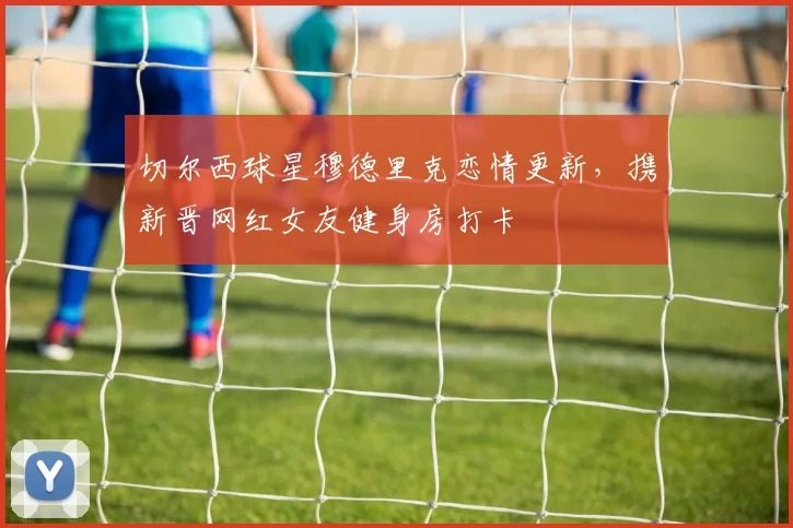 切尔西球星穆德里克恋情更新,携新晋网红女友健身房打卡