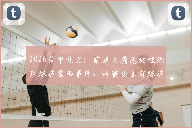 2026荷甲焦点:前进之鹰总经理怒斥球迷蒙面事件,详解俱乐部球迷管理新规及球场行为准则