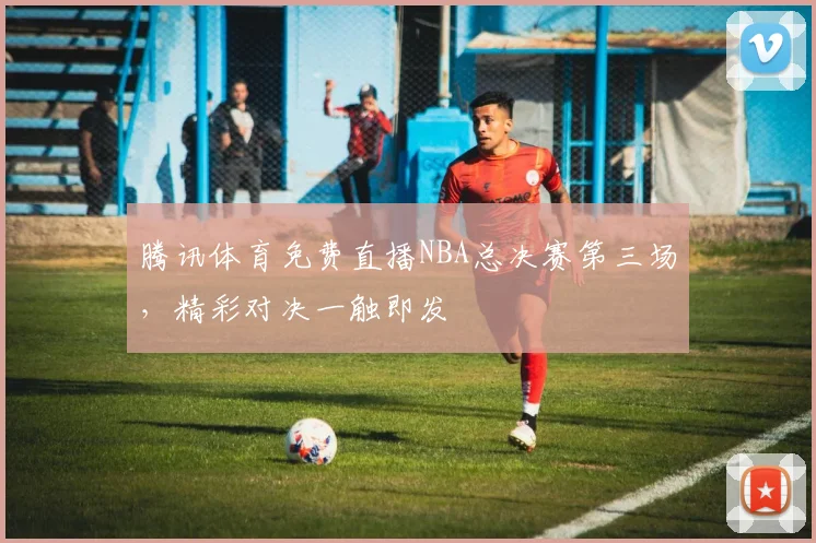 腾讯体育免费直播NBA总决赛第三场,精彩对决一触即发