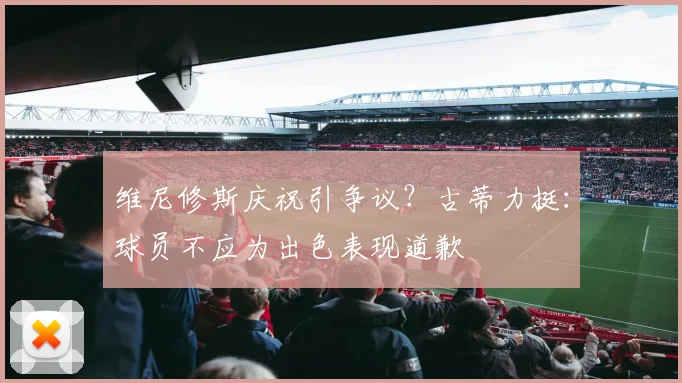 维尼修斯庆祝引争议?古蒂力挺:球员不应为出色表现道歉