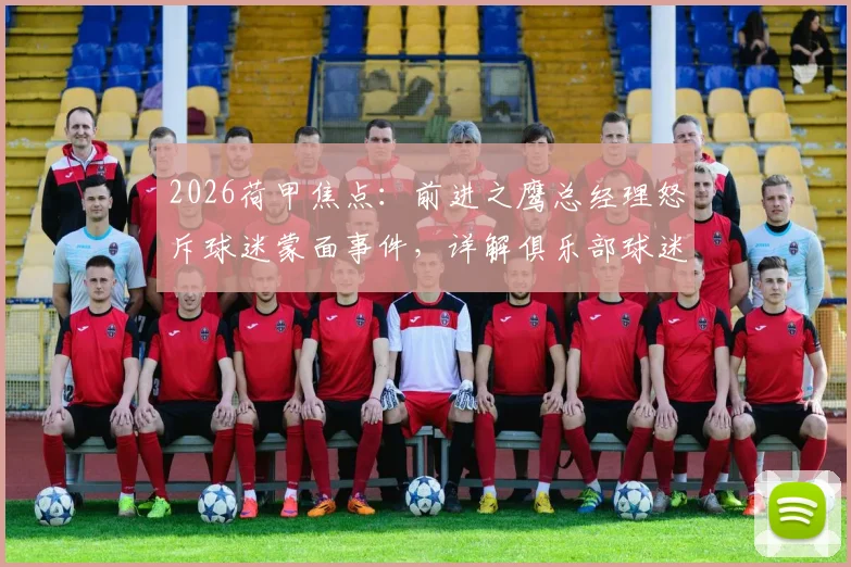 2026荷甲焦点:前进之鹰总经理怒斥球迷蒙面事件,详解俱乐部球迷管理新规及球场行为准则