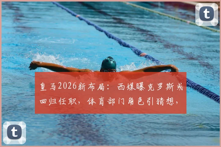 皇马2026新布局：西媒曝克罗斯或回归任职，体育部门角色引猜想，解析其退役后规划