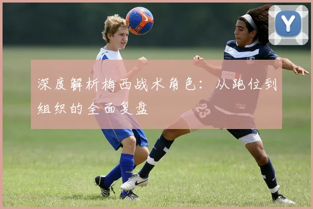 深度解析梅西战术角色:从跑位到组织的全面复盘