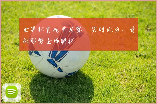 世界杯首轮季后赛:实时比分、晋级形势全面解析